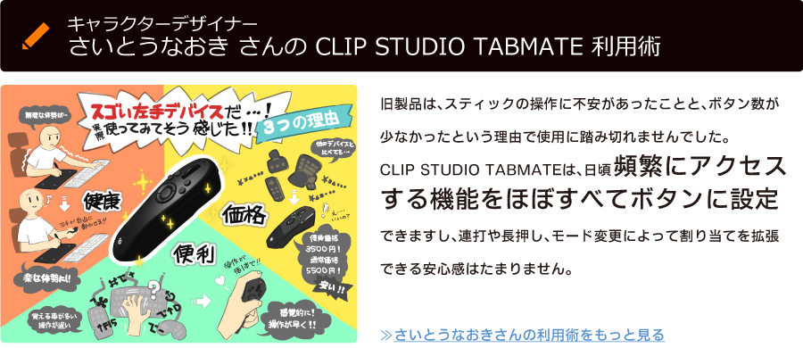 キャラクターデザイナーさいとうなおき さんの CLIP STUDIO TABMATE 利用術「旧製品は、スティックの操作に不安があったことと、ボタン数が少なかったという理由で使用に踏み切れませんでした。CLIP STUDIO TABMATEは、日頃頻繁にアクセスする機能をほぼすべてボタンに設定できますし、連打や長押し、モード変更によって割り当てを拡張できる安心感はたまりません。」≫さいとうなおきさんの利用術をもっと見る